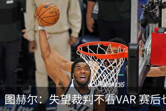 图赫尔：失望裁判不看VAR 赛后也不该与安帅谈笑