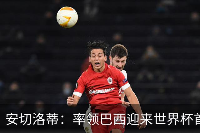 安切洛蒂：率领巴西迎来世界杯首战 既是责任也是荣光